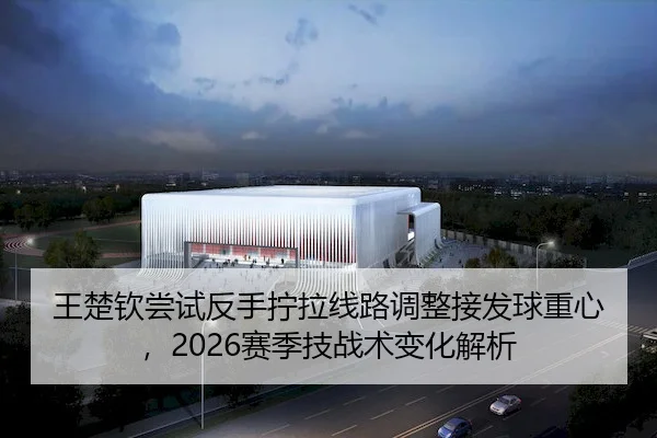 王楚钦尝试反手拧拉线路调整接发球重心，2026赛季技战术变化解析