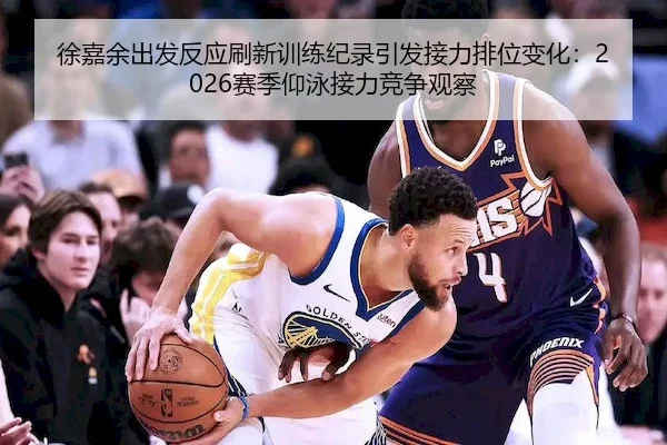 徐嘉余出发反应刷新训练纪录引发接力排位变化：2026赛季仰泳接力竞争观察